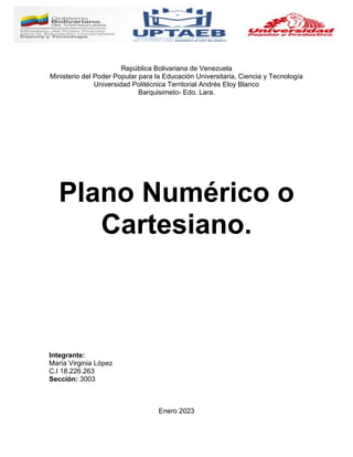 República Bolivariana de Venezuela
Ministerio del Poder Popular para la Educación Universitaria, Ciencia y Tecnología
Universidad Politécnica Territorial Andrés Eloy Blanco
Barquisimeto- Edo. Lara.
Plano Numérico o
Cartesiano.
Integrante:
María Virginia López
C.I 18.226.263
Sección: 3003
Enero 2023
 