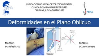 Deformidades en el Plano Oblicuo
Monitor:
Dr. Rafael Arcia
Ponente:
Dr. Jesús Lopera
FUNDACION HOSPITAL ORTOPEDICO INFANTIL
CLINICA DE MIEMBROS INFERIORES
CARACAS, 8 DE AGOSTO 2023
 