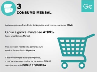 Após comprar seu Pack Estilo de Negócios, você precisa manter-se ATIVO.
O que significa manter-se ATIVO?
Fazer uma Compra Mensal.
Para isso você realiza uma compra à livre
escolha de no mínimo 50 pontos.
Caso você compre mais que 50 pontos,
o que exceder estes pontos vai para outro GANHO
que chamamos de BÔNUS RECOMPRA.
3
CONSUMO MENSAL
 