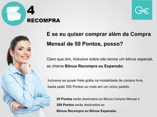 E se eu quiser comprar além da Compra
Mensal de 50 Pontos, posso?
Claro que sim, inclusive sobre isto temos um bônus especial,
se chama Bônus Recompra ou Expansão.
Inclusive se quiser frete grátis na modalidade de compra livre,
basta pedir 250 Pontos ou mais em um único pedido.
50 Pontos serão destinados ao Bônus Compra Mensal e
200 Pontos serão destinados ao
Bônus Recompra ou Bônus Expansão.
4
RECOMPRA
 