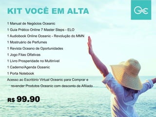 1 Manual de Negócios Oceanic
1 Guia Prático Online 7 Master Steps - ELO
1 Audiobook Online Oceanic - Revolução do MMN
1 Mostruário de Perfumes
1 Revista Oceano de Oportunidades
1 Jogo Fitas Olfativas
1 Livro Prosperidade no Multinível
1 Caderno/Agenda Oceanic
1 Porta Notebook
Acesso ao Escritório Virtual Oceanic para Comprar e
revender Produtos Oceanic com desconto de Afiliado
KIT VOCÊ EM ALTA
R$ 99.90
 