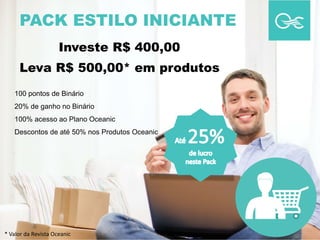 PACK ESTILO INICIANTE
100 pontos de Binário
20% de ganho no Binário
100% acesso ao Plano Oceanic
Descontos de até 50% nos Produtos Oceanic
Investe R$ 400,00
Leva R$ 500,00* em produtos
* Valor da Revista Oceanic
 