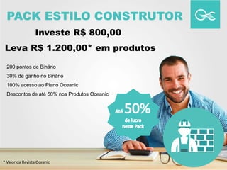 PACK ESTILO CONSTRUTOR
200 pontos de Binário
30% de ganho no Binário
100% acesso ao Plano Oceanic
Descontos de até 50% nos Produtos Oceanic
Investe R$ 800,00
Leva R$ 1.200,00* em produtos
* Valor da Revista Oceanic
 