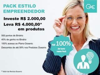 PACK ESTILO
EMPREENDEDOR
500 pontos de Binário
40% de ganho no Binário
100% acesso ao Plano Oceanic
Descontos de até 50% nos Produtos Oceanic
Investe R$ 2.000,00
Leva R$ 4.000,00*
em produtos
* Valor da Revista Oceanic
 