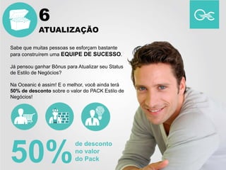 Sabe que muitas pessoas se esforçam bastante
para construírem uma EQUIPE DE SUCESSO.
Já pensou ganhar Bônus para Atualizar seu Status
de Estilo de Negócios?
Na Oceanic é assim! E o melhor, você ainda terá
50% de desconto sobre o valor do PACK Estilo de
Negócios!
50%
de desconto
no valor
do Pack
6
ATUALIZAÇÃO
 