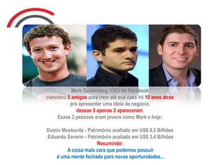 Mark Zuckerberg, CEO do Facebook
convidou 5 amigos para irem até sua casa há 10 anos atrás
pra apresentar uma ideia de negócio,
dessas 5 apenas 2 apareceram.
Essas 2 pessoas eram jovens como Mark e hoje:
Dustin Moskovitz - Patrimônio avaliado em US$ 6,5 Bilhões
Eduardo Saverin - Patrimônio avaliado em US$ 3,4 Bilhões
Resumindo:
A coisa mais cara que podemos possuir
é uma mente fechada para novas oportunidades...
 