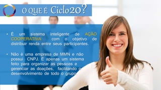 O QUE É Ciclo
• É um sistema inteligente de AÇÃO
COOPERATIVA com o objetivo de
distribuir renda entre seus participantes.
• Não é uma empresa de MMN e não
possui CNPJ. É apenas um sistema
feito para organizar as pessoas e
gerenciar as doações, facilitando o
desenvolvimento de todo o grupo.
20?
 