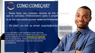 COMO COMEÇAR?
• Basta fazer seu cadastro através do link da pessoa
que te convidou (Patrocinador) para o projeto.
A CICLO20 NÃO É UMA EMPRESA E NÃO TEM FINS
LUCRATIVOS, OU SEJA, DE FORMA ALGUMA A CICLO20
RECEBE QUALQUER TIPO DE DOAÇÃO OU DINHEIRO
DOS SEUS AFILIADOS. APENAS O SISTEMA ORGANIZA
AS PESSOAS E DIRECIONA TUDO EM UM SISTEMA
AUTOMÁTICO.
Ex do link: www.ciclo20.com/?ref= NOME-DO-PATROCINADOR
• Ou pedir um link ao email: suporte@ciclo20.com
 