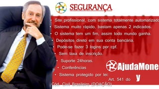 • Sistema muito rápido, bastam apenas 2 indicados.
• Depósitos direto em sua conta bancária.
• O sistema tem um fim, assim todo mundo ganha.
• Sem taxa de inscrição.
• Pode-se fazer 3 logins por cpf.
• Site profissional, com sistema totalmente automatizado
• Conferências
• Suporte 24horas.
SEGURANÇA
AjudaMone
y
• Sistema protegido por lei:
Art. 541 do
Cód. Civil Brasileiro (DOAÇÃO)
 