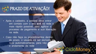 PRAZO DE ATIVAÇÃO!
• Após o cadastro, a pessoa deve entrar
em contato com o seu avô na rede o
mais rápido possível, para agilizar o
processo de pagamento e sua liberação
na rede.
• Caso não faça os procedimentos dentro
do prazo, o usuário irá ser excluído da
rede automaticamente, para não prejudicar
o andamento da rede
CicloMoney
 