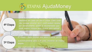 Os 4 Netos serão as pessoas que te farão os
depósitos em cada um dos 6 ciclos. Caso você
não consiga arrumar os 2, você poderá receber
por derramamento, porém é recomendado que
você mesmo indique seus diretos para agilizar
a ciclagem.
5º Etapa – Após receber dos seus 4 netos, partirá
automaticamente para o 2º ciclo, iniciando as mesma
etapas
aqui explicadas, ate completar os 6 ciclos.
ETAPAS
4º Etapa
5º Etapa
AjudaMoney
 