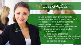 • É um sistema com Derramamento
automático, ou seja, a partir do ciclo 2
as pessoas serão automaticamente
posicionadas no sistema, assim
evitando travamento pelos participantes.
• Coloque sempre seus dados
corretamente
para evitar problemas.
• Em caso de desistência do participant
próximo ciclo será excluída, sem p
os demais no grupo.
OBSERVAÇÕES!
 