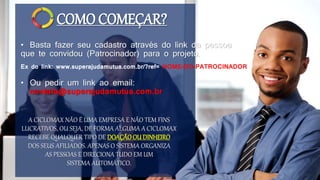 COMO COMEÇAR?
• Basta fazer seu cadastro através do link da pessoa
que te convidou (Patrocinador) para o projeto.
A CICLOMAX NÃO É UMA EMPRESA E NÃO TEM FINS
LUCRATIVOS, OU SEJA, DE FORMA ALGUMA A CICLOMAX
RECEBE QUALQUER TIPO DE DOAÇÃOOU DINHEIRO
DOS SEUS AFILIADOS. APENAS O SISTEMA ORGANIZA
AS PESSOAS E DIRECIONA TUDO EM UM
SISTEMA AUTOMÁTICO.
Ex do link: www.superajudamutua.com.br/?ref= NOME-DO-PATROCINADOR
• Ou pedir um link ao email:
contato@superajudamutua.com.br
 