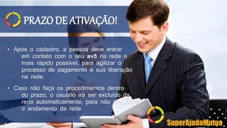 PRAZO DE ATIVAÇÃO!
• Após o cadastro, a pessoa deve entrar
em contato com o seu avô na rede o
mais rápido possível, para agilizar o
processo de pagamento e sua liberação
na rede.
• Caso não faça os procedimentos dentro
do prazo, o usuário irá ser excluído da
rede automaticamente, para não prejudicar
o andamento da rede
SuperAjudaMutua
 