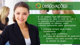 • É um sistema com Derramamento
automático, ou seja, a partir do ciclo 2
as pessoas serão automaticamente
posicionadas no sistema, assim
evitando travamento pelos participantes.
• Coloque sempre seus dados
corretamente
para evitar problemas.
• Em caso de desistência do participant
próximo ciclo será excluída, sem p
os demais no grupo.
OBSERVAÇÕES!
 