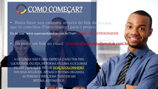 COMOCOMEÇAR?
• Basta fazer seu cadastro através do link da pessoa
que te convidou (Patrocinador) para o projeto.
A CICLOMAX NÃO É UMA EMPRESA E NÃO TEM FINS
LUCRATIVOS, OU SEJA, DE FORMA ALGUMA A CICLOMAX
RECEBE QUALQUER TIPO DE DOAÇÃOOUDINHEIRO
DOS SEUS AFILIADOS. APENAS O SISTEMA ORGANIZA
AS PESSOAS E DIRECIONA TUDO EM UM
SISTEMA AUTOMÁTICO.
Ex do link: www.superajudamutua.com.br/?ref= NOME-DO-PATROCINADOR
• Ou pedir um link ao email: contato@superajudamutua.com.br
 