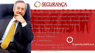 • Sistema muito rápido, bastam apenas 2 indicados.
• Depósitos direto em sua conta bancária.
• O sistema tem um fim, assim todo mundo ganha.
• Sem taxa de inscrição.
• Pode-se fazer 3 logins por cpf.
• Site profissional, com sistema totalmente automatizado
• Conferências
• Suporte 24horas.
SEGURANÇA
SuperAjudaMutua• Sistema protegido por lei:
Art. 541 do Cód. Civil
Brasileiro (DOAÇÃO)
 