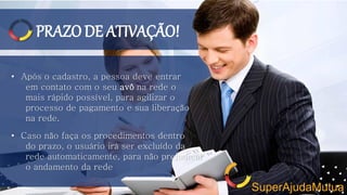 PRAZODE ATIVAÇÃO!
• Após o cadastro, a pessoa deve entrar
em contato com o seu avô na rede o
mais rápido possível, para agilizar o
processo de pagamento e sua liberação
na rede.
• Caso não faça os procedimentos dentro
do prazo, o usuário irá ser excluído da
rede automaticamente, para não prejudicar
o andamento da rede
SuperAjudaMutua
 