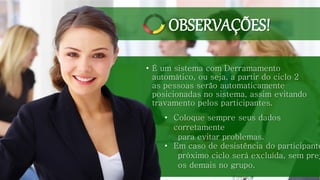 • É um sistema com Derramamento
automático, ou seja, a partir do ciclo 2
as pessoas serão automaticamente
posicionadas no sistema, assim evitando
travamento pelos participantes.
• Coloque sempre seus dados
corretamente
para evitar problemas.
• Em caso de desistência do participante
próximo ciclo será excluída, sem prej
os demais no grupo.
OBSERVAÇÕES!
 