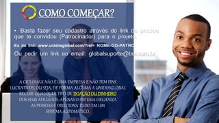 COMO COMEÇAR?
• Basta fazer seu cadastro através do link da pessoa
que te convidou (Patrocinador) para o projeto.
A CICLOMAX NÃO É UMA EMPRESA E NÃO TEM FINS
LUCRATIVOS, OU SEJA, DE FORMA ALGUMA A UNIDOSGLOBAL
RECEBE QUALQUER TIPO DE DOAÇÃOOU DINHEIRO
DOS SEUS AFILIADOS. APENAS O SISTEMA ORGANIZA
AS PESSOAS E DIRECIONA TUDO EM UM
SISTEMA AUTOMÁTICO.
Ex do link: www.unidosglobal.com/?ref= NOME-DO-PATROCINADOR
Ou pedir um link ao email: globalsuporte@bol.com.br
 