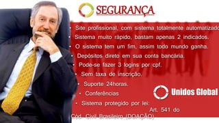 • Sistema muito rápido, bastam apenas 2 indicados.
• Depósitos direto em sua conta bancária.
• O sistema tem um fim, assim todo mundo ganha.
• Sem taxa de inscrição.
• Pode-se fazer 3 logins por cpf.
• Site profissional, com sistema totalmente automatizado
• Conferências
• Suporte 24horas.
SEGURANÇA
Unidos Global
• Sistema protegido por lei:
Art. 541 do
Cód. Civil Brasileiro (DOAÇÃO)
 