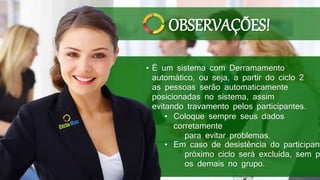 • É um sistema com Derramamento
automático, ou seja, a partir do ciclo 2
as pessoas serão automaticamente
posicionadas no sistema, assim
evitando travamento pelos participantes.
• Coloque sempre seus dados
corretamente
para evitar problemas.
• Em caso de desistência do participant
próximo ciclo será excluída, sem p
os demais no grupo.
OBSERVAÇÕES!
 