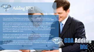 Adding BTC!
Com a ajuda da Criptomoeda mais famosa no Mundo a Bitcoin, construímos um
sistema autônomo com uma serie de benefícios para o avanço da comunidade GDA.
Bem os que tem conhecimento um pouco mais avançado sabem que o Bitcoin não e
só apenas uma moeda digital ele é muito mais do que isso, como sua base foi
construída em opensuce conseguimos não altera seu código fonte, porém
conseguimos programar linhas de comandos automatizadas a um sistema autônomo e
sem o domínio humano que possa causa falhas ou fraudes, na mesma linha de
raciocínio que o Bitcoin foi criado.
Ou seja em outras palavras os valores não ficaram armazenados em uma única
carteira mais sim entre as carteiras que forem sendo cadastradas no sistema e será
alimentada através de hash de transações.
Os que não possuem conhecimento nessa tecnologia, não se assustem,
A Internet está cheia de informações para auxiliar a entender e vamos sim ajuda a
todos interessados em embarcar nessa evolução
GDA Adding
btc
 