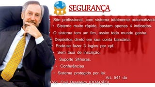 • Sistema muito rápido, bastam apenas 4 indicados.
• Depósitos direto em sua conta bancária.
• O sistema tem um fim, assim todo mundo ganha.
• Sem taxa de inscrição.
• Pode-se fazer 3 logins por cpf.
• Site profissional, com sistema totalmente automatizado
• Conferências
• Suporte 24horas.
SEGURANÇA
• Sistema protegido por lei:
Art. 541 do
Cód. Civil Brasileiro (DOAÇÃO)
 