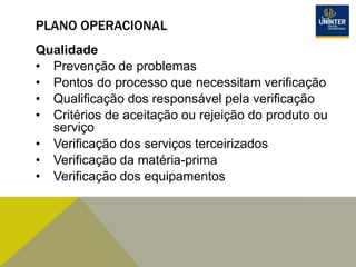 PLANO OPERACIONAL
Qualidade
• Prevenção de problemas
• Pontos do processo que necessitam verificação
• Qualificação dos responsável pela verificação
• Critérios de aceitação ou rejeição do produto ou
serviço
• Verificação dos serviços terceirizados
• Verificação da matéria-prima
• Verificação dos equipamentos
 