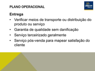 PLANO OPERACIONAL
Entrega
• Verificar meios de transporte ou distribuição do
produto ou serviço
• Garantia de qualidade sem danificação
• Serviço terceirizado geralmente
• Serviço pós-venda para mapear satisfação do
cliente
 