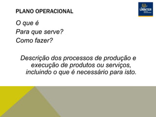 PLANO OPERACIONAL
O que é
Para que serve?
Como fazer?
Descrição dos processos de produção e
execução de produtos ou serviços,
incluindo o que é necessário para isto.
 