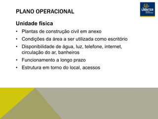 PLANO OPERACIONAL
Unidade física
• Plantas de construção civil em anexo
• Condições da área a ser utilizada como escritório
• Disponibilidade de água, luz, telefone, internet,
circulação do ar, banheiros
• Funcionamento a longo prazo
• Estrutura em torno do local, acessos
 