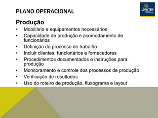 PLANO OPERACIONAL
Produção
• Mobiliário e equipamentos necessários
• Capacidade de produção e acomodamento de
funcionários
• Definição do processo de trabalho
• Incluir clientes, funcionários e fornecedores
• Procedimentos documentados e instruções para
produção
• Monitoramento e controle dos processos de produção
• Verificação de resultados
• Uso do roteiro de produção, fluxograma e layout
 