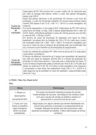 Cada placa de PP 700 microns tem o custo unitário de 1€. Supondo que
                   por mês se estraga 200 placas, então o custo das placas estragadas
                   passa a ser 200 €.
                   Cada 200 placas demoram a ser produzidas 45 minutos e por hora de
                   produção, o custo do funcionário trabalhar 45 minutos para produzir essas
                   mesmo 200 placas é de 7,5 € ( 10€ / h ). 130 € é o custo energético da
    Custos de      máquina.
    Retrabalho     Por kg de desperdício, é-nos pago 0,67€. Cada placa de PP 700 microns
        de         pesa cerca de 500g, ou seja, cada 2 placas desperdiçadas têm o valor de
    impressão      0,67€. Assim, 200 placas perfazem o peso de 100 kg que por sua vez têm
                   o valor de 67€. ( 100 kg x 0,67€ )
                   Em termos do custo de impressão foi calculado com base no metro
                   quadrado ( as placas tem as medidas de 100 x 70 cm ) pelo que o custo
                   de impressão total é de 1,40€ * 200 = 280 €. O consumo energético por
                   sua vez é maior do que a maquina de produção pelo que contempla não
                   só o consumo como também as amortizações do equipamento.

                 Custo do material do protótipo PP 1000 microns [cerca de 2 € cada placa
                 ( que perfaz o protótipo )].
                 O tempo de elaborar novamente as 2 peças que necessitam de repetição
                 por mês por parte do designer demora 24h e o tempo de produção do
       Custo de
                 protótipo no robô fresa demora 1 hora pelo que o total perfaz 25 horas. O
      Retrabalho
    ( LPDESIGN) custo do tempo dispensado pelas 2 pessoas por hora é de 12,7€ pelo que
                 perfaz um total de 317,5€. Os 10 € será o custo energético mas maquinas
                 ( computador e robo fresa nas respectivas horas 24h e 1h ). 0,67€ é o
                 valor pago por kg do protótipo no caso de repetição ( cada protótipo pesa
                 cerca de 1 kg ).


5. PDCA - Plan, Do, Check & Act
Plan

           Metas                                     Metodologia

        1. Atingir um            Formação comercial & marketing à equipa da vendas;
                              Implementação de recursos tecnológicos nas vendas e fazer
        desempenho
                                  com que a equipa de vendas se adapte e adopte um
      comercial de 90%.               pensamento e uma forma de actuar Lean.

       2. Fazer com que       Negociação com alguns clientes que tenham ﬂexibilidade nos
      todos os trabalhos       prazos para optimizar a produção e consequentemente as
       sejam entregues          entregas. Redução de tarefas que não acrescentem valor
        dentro do prazo      aquando a produção do trabalho melhor optimização do tempo
         estabelecido.                                 produtivo.




!                                               !                                          11
 