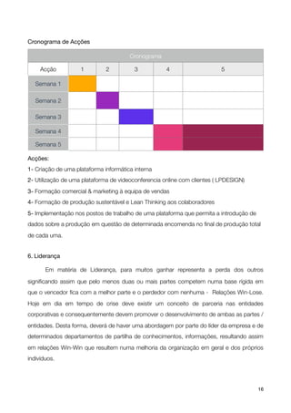 Cronograma de Acções

                                       Cronograma

     Acção          1         2          3           4                    5

    Semana 1

    Semana 2

    Semana 3

    Semana 4

    Semana 5

Acções:
1- Criação de uma plataforma informática interna
2- Utilização de uma plataforma de videoconferencia online com clientes ( LPDESIGN)
3- Formação comercial & marketing à equipa de vendas
4- Formação de produção sustentável e Lean Thinking aos colaboradores
5- Implementação nos postos de trabalho de uma plataforma que permita a introdução de
dados sobre a produção em questão de determinada encomenda no ﬁnal de produção total
de cada uma.


6. Liderança


      Em matéria de Liderança, para muitos ganhar representa a perda dos outros

signiﬁcando assim que pelo menos duas ou mais partes competem numa base rígida em
que o vencedor ﬁca com a melhor parte e o perdedor com nenhuma - Relações Win-Lose.
Hoje em dia em tempo de crise deve existir um conceito de parceria nas entidades
corporativas e consequentemente devem promover o desenvolvimento de ambas as partes /
entidades. Desta forma, deverá de haver uma abordagem por parte do líder da empresa e de
determinados departamentos de partilha de conhecimentos, informações, resultando assim
em relações Win-Win que resultem numa melhoria da organização em geral e dos próprios
indivíduos.




!                                            !                                          16
 