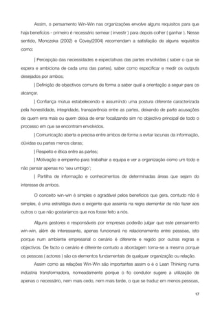 Assim, o pensamento Win-Win nas organizações envolve alguns requisitos para que
haja benefícios - primeiro é necessário semear ( investir ) para depois colher ( ganhar ). Nesse
sentido, Monczeka (2002) e Covey(2004) recomendam a satisfação de alguns requisitos
como:


       | Percepção das necessidades e expectativas das partes envolvidas ( saber o que se
espera e ambiciona de cada uma das partes), saber como especiﬁcar e medir os outputs
desejados por ambos;

       | Deﬁnição de objectivos comuns de forma a saber qual a orientação a seguir para os
alcançar.

       | Conﬁança mútua estabelecendo e assumindo uma postura diferente caracterizada
pela honestidade, integridade, transparência entre as partes, deixando de parte acusações
de quem erra mais ou quem deixa de errar focalizando sim no objectivo principal de todo o
processo em que se encontram envolvidos.

       | Comunicação aberta e precisa entre ambos de forma a evitar lacunas da informação,
dúvidas ou partes menos claras;

       | Respeito e ética entre as partes;

       | Motivação e empenho para trabalhar a equipa e ver a organização como um todo e
não pensar apenas no ‘seu umbigo’;

       | Partilha de informação e conhecimentos de determinadas áreas que sejam do
interesse de ambos.


       O conceito win-win é simples e agradável pelos benefícios que gera, contudo não é
simples, é uma estratégia dura e exigente que assenta na regra elementar de não fazer aos
outros o que não gostaríamos que nos fosse feito a nós.


       Alguns gestores e responsáveis por empresas poderão julgar que este pensamento
win-win, além de interessante, apenas funcionará no relacionamento entre pessoas, isto
porque num ambiente empresarial o cenário é diferente e regido por outras regras e
objectivos. De facto o cenário é diferente contudo a abordagem torna-se a mesma porque
os pessoas ( actores ) são os elementos fundamentais de qualquer organização ou relação.

       Assim como as relações Win-Win são importantes assim o é o Lean Thinking numa
indústria transformadora, nomeadamente porque o ﬁo condutor sugere a utilização de
apenas o necessário, nem mais cedo, nem mais tarde, o que se traduz em menos pessoas,

!                                               !                                            17
 