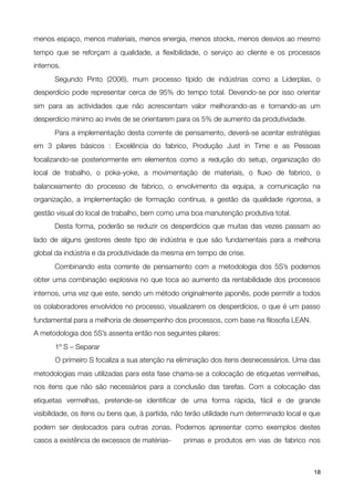 menos espaço, menos materiais, menos energia, menos stocks, menos desvios ao mesmo
tempo que se reforçam a qualidade, a ﬂexibilidade, o serviço ao cliente e os processos
internos.

      Segundo Pinto (2006), mum processo típido de indústrias como a Liderplas, o
desperdício pode representar cerca de 95% do tempo total. Devendo-se por isso orientar
sim para as actividades que não acrescentam valor melhorando-as e tornando-as um
desperdício mínimo ao invés de se orientarem para os 5% de aumento da produtividade.

      Para a implementação desta corrente de pensamento, deverá-se acentar estratégias
em 3 pilares básicos : Excelência do fabrico, Produção Just in Time e as Pessoas
focalizando-se posteriormente em elementos como a redução do setup, organização do
local de trabalho, o poka-yoke, a movimentação de materiais, o ﬂuxo de fabrico, o
balanceamento do processo de fabrico, o envolvimento da equipa, a comunicação na
organização, a implementação de formação contínua, a gestão da qualidade rigorosa, a
gestão visual do local de trabalho, bem como uma boa manutenção produtiva total.

      Desta forma, poderão se reduzir os desperdícios que muitas das vezes passam ao
lado de alguns gestores deste tipo de indústria e que são fundamentais para a melhoria
global da indústria e da produtividade da mesma em tempo de crise.

      Combinando esta corrente de pensamento com a metodologia dos 5S’s podemos
obter uma combinação explosiva no que toca ao aumento da rentabilidade dos processos
internos, uma vez que este, sendo um método originalmente japonês, pode permitir a todos
os colaboradores envolvidos no processo, visualizarem os desperdícios, o que é um passo
fundamental para a melhoria de desempenho dos processos, com base na ﬁlosoﬁa LEAN.
A metodologia dos 5S’s assenta então nos seguintes pilares:

      1º S – Separar

      O primeiro S focaliza a sua atenção na eliminação dos itens desnecessários. Uma das
metodologias mais utilizadas para esta fase chama-se a colocação de etiquetas vermelhas,
nos itens que não são necessários para a conclusão das tarefas. Com a colocação das
etiquetas vermelhas, pretende-se identiﬁcar de uma forma rápida, fácil e de grande
visibilidade, os itens ou bens que, à partida, não terão utilidade num determinado local e que
podem ser deslocados para outras zonas. Podemos apresentar como exemplos destes
casos a existência de excessos de matérias-
       primas e produtos em vias de fabrico nos



!                                              !                                           18
 