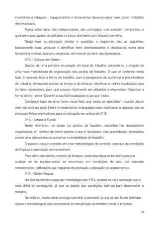 inventários e listagens , equipamentos e ferramentas desarrumados bem como mobiliário
desnecessário.

      Todos estes itens não indispensáveis, são colocados num armazém temporário, o
qual serve para avaliar da utilidade no futuro dos bens com etiqueta vermelha.

      Nesta fase as principais tarefas e questões a responder são as seguintes,
basicamente duas: procurar e identiﬁcar itens desnecessários e deslocá-los numa área
temporária e deixar apenas o essencial, removendo os itens desnecessários .

      2º S – Colocar em Ordem

      Depois de uma primeira arrumação do local de trabalho, procede-se à criação de
uma nova metodologia de organização dos postos de trabalho. O que se pretende nesta
fase, é repensar toda a forma de trabalho, com a perspectiva de aumentar a produtividade
de trabalho, eliminando perdas de tempo e de eﬁcácia. Identiﬁcar a melhor localização para
os itens necessários, para que possam facilmente ser utilizados e arrumados; Organizar a
forma de os manter; Garantir a sua fácil localização e uso por todos;

      Conseguir fazer de uma forma visual fácil, que todos se apercebam quando algum
item não está no local; Deﬁnir e implementar indicadores para monitorizar a situação são as
principais linhas orientadoras para a colocação em prática do 2º S.

      3º S – Limpar a Fundo

      Neste momento, os locais ou postos de trabalho, encontram-se devidamente
organizados, em termos de terem apenas o que é necessário, nas quantidades necessárias
e com uma perspectiva de aumentar a rentabilidade do trabalho.

      O passo a seguir consiste em criar metodologias de controlo para que as condições
de limpeza e arrumação se mantenham.

      Para além das tarefas normais de limpeza, nesta fase deve-se também procurar
analisar se os equipamentos se encontram em condições de uso, por exemplo
manutenções, calibrações da máquinas de produção, colocação de acabamentos.

      4º S – Deﬁnir Regras

      No ﬁnal da terceira etapa da metodologia dos 5 S’s, poderá ter-se a sensação que o
mais difícil foi conseguido, já que se dispõe das condições óptimas para desenvolver o
trabalho.

      No entanto, existe ainda um logo caminho a percorrer, já que se não forem deﬁnidas
regras e metodologias para sistematizar a manutenção do trabalho inicial, a empresa

!                                              !                                        19
 