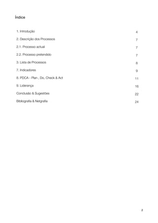 Índice


    1. Introdução                          4

    2. Descrição dos Processos             7

    2.1. Processo actual                   7

    2.2. Processo pretendido               7

    3. Lista de Processos                  8

    7. Indicadores                         9

    8. PDCA - Plan , Do, Check & Act       11

    9. Liderança                           16

    Conclusão & Sugestões                  22

    Bibliograﬁa & Netgraﬁa                 24




!                                      !        2
 