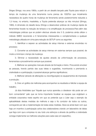 Shigeo Shingo, nos anos 1960s, a partir de um desaﬁo lançado pela Toyota para reduzir o
tempo de mudança de uma ferramenta numa prensa de 1000Ton que inicialmente
necessitava de quatro horas de mudança de ferramenta sendo posteriormente reduzida a
1,5 horas, no entanto, insatisfeita, a Toyota pretendia alcançar os três minutos! (Shingo,
1985). A dimensão do desaﬁo levou Shingo a desenvolver práticas de mudança rápida de
ferramentas focado na redução de tempos e na simpliﬁcação de processos.Para além das
metodologias práticas que se podem efectuar através dos 5 S, podemos ainda utilizar o
método SMED recorrendo a 6 ferramentas interessantes e complementares a qualquer
metodologia utilizada em cima para redução do SETUP como as seguintes:
	      1. Identiﬁcar e separar as actividades de setup internas e externas envolvidas no
processo;

      2. Converter as actividades de setup internas em externas sempre que possível, de
modo a minimizar o tempo de mudança;

      3. Eliminar a necessidade de ajustes através da uniformização de processos,
ferramentas e procedimentos sempre que possível;

      4. Melhorar as operações manuais através da formação e treino. Procurando envolver
as pessoas, tirando partido das suas ideias e sugestões, incentivando e premiando a
criatividade e a participação, é possível alcançar ganhos signiﬁcativos;

      5. Melhorar (através de alterações ou reconﬁguração) os equipamentos de impressão
e produção;

      6. Criar um gráﬁco de melhorias para acompanhar os resultados e felicitar a equipa de
trabalho.

      Já dizia Aristóteles que “Aquele que nunca aprendeu a obedecer não pode ser um
bom comandante” pelo que se torna importante focalizar as equipas que englobam a
entidade corporativa neste espírito em que se pretende que o Líder seja o exemplo da
aplicabilidade destas medidas de melhoria e seja o ﬁo condutor de todos os outros,
começando por ele a implementação de todas estas medidas. Deve-se ainda fazer com que
haja um incentivo à participação activa dos colaboradores criando um laboratório de ideias
que faça com que a empresa no seu todo una esforços e através da partilha e criatividade
consiga implementar as melhores soluções para cada caso em especíﬁco.




!                                              !                                         21
 