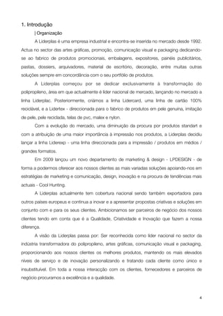 1. Introdução

      | Organização

      A Liderplas é uma empresa industrial e encontra-se inserida no mercado desde 1992.
Actua no sector das artes gráﬁcas, promoção, comunicação visual e packaging dedicando-
se ao fabrico de produtos promocionais, embalagens, expositores, painéis publicitários,
pastas, dossiers, arquivadores, material de escritório, decoração, entre muitas outras
soluções sempre em concordância com o seu portfólio de produtos.

      A Liderplas começou por se dedicar exclusivamente à transformação do
polipropileno, área em que actualmente é líder nacional de mercado, lançando no mercado a
linha Liderplac.  Posteriormente,  criámos a linha Lidercard, uma linha de cartão 100%
reciclável, e a Lidertex - direccionada para o fabrico de produtos em pele genuína, imitação
de pele, pele reciclada, telas de pvc, malex e nylon.

      Com a evolução do mercado, uma diminuição da procura por produtos standart e
com a atribuição de uma maior importância à impressão nos produtos, a Liderplas decidiu
lançar  a linha Liderexp - uma linha direccionada para a impressão / produtos em médios /
grandes formatos.

      Em 2009 lançou um novo departamento de marketing & design - LPDESIGN - de
forma a podermos oferecer aos nossos clientes as mais variadas soluções apoiando-nos em
estratégias de marketing e comunicação, design, inovação e na procura de tendências mais
actuais - Cool Hunting.

      A Liderplas actualmente tem cobertura nacional sendo também exportadora para
outros países europeus e continua a inovar e a apresentar propostas criativas e soluções em
conjunto com e para os seus clientes. Ambicionamos ser parceiros de negócio dos nossos
clientes tendo em conta que é a Qualidade, Criatividade e Inovação que fazem a nossa
diferença.

      A visão da Liderplas passa por: Ser reconhecida como líder nacional no sector da
indústria transformadora do polipropileno, artes gráﬁcas, comunicação visual e packaging,
proporcionando aos nossos clientes os melhores produtos, mantendo os mais elevados
níveis de serviço e de inovação personalizando e tratando cada cliente como único e
insubstituível. Em toda a nossa interacção com os clientes, fornecedores e parceiros de
negócio procuramos a excelência e a qualidade.



!                                               !                                         4
 