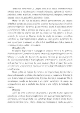 Tendo ainda como missão , a Liderplas baseia a sua procura constante em novas
soluções criativas e inovadoras para o mercado empresarial, explorando ao máximo o
potencial do portfólio de produtos com base nas matérias primas polipropileno, cartão 100%
reciclado, telas de pvc, pele sintética, pele natural e corticite.

      Manter um alto nível de solvência; oferecer permanentemente uma atractiva
rendibilidade de todos os recursos existentes ao serviço da empresa; actuar com sentido
proﬁssional responsável  de forma a que se minimize a criação de desperdícios; orientar
permanentemente toda a actividade da empresa para o lucro, não esquecendo a
componente social da empresa para com as pessoas que nela laboram e a procura
constante de posições de liderança através da criação de vantagens competitivas
sustentáveis são os princípios básicos da Liderplas que visam garantir o cumprimento dos
seus compromissos e assegurem um alto nível de estabilidade para toda a equipa da
empresa, parceiros de negócio e fornecedores.
	      | Enquadramento

      No decorrer do processo de investigação de processos internos e dos problemas
inerentes aos mesmos, denotaram-se algumas falhas em que as principais permanecem nas
falhas de comunicação entre departamentos e pessoas individuais que consequentemente
dão origem a problemas não só de produção como também de serviço ao cliente, gerando
ainda conﬂitos internos que muitas das vezes prejudicam não só a imagem da empresa
como também o funcionamento da mesma quer em termos de produtividade como também
a nível ﬁnanceiro.

      Nesse sentido, as medidas de melhoria a ser implementadas deverão incluir o
planeamento de acções envolvidas entre departamentos que se traduza numa diminuição de
erros de comunicação entre departamentos, diminuição de erros de produção por falta de
comunicação, redução de burocracia e um melhor cumprimento de prazos que
consequentemente gere a satisfação dos clientes e uma melhoria da ﬁdelização dos
mesmos.

      | Propósito

      Assim, de forma a solucionar este problema, o propósito do plano operacional
presente visa a melhoria da comunicação interna entre quatro principais departamentos -
administrativo, comercial, produção e de Marketing & Design através da criação de uma
plataforma informática interna - intranet e de algumas metodologias de trabalho que visem a

!                                                 !                                      5
 