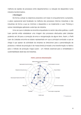melhoria da rapidez de processos entre departamentos e a redução de desperdício numa
indústria transformadora.
	      | Abordagem

      De forma a atingir os objectivos propostos com base no enquadramento e propósito,
o plano operacional será focalizado na melhoria dos processos internos industriais e não
industriais de forma a que se minimize o desperdício e se implemente o Lean Thinking e
outras metodologias aplicáveis a este tipo de indústria.
!      Uma vez que a Liderplas se encontra enquadrada no sector das artes graﬁcas, o perﬁl
Lean permite então estabelecer uma imagem dos processos efectuados pela Liderplas
podendo ser útil para a correcção de erros e reorganização de alguns itens. Assim, o Perﬁl
Lean da Liderplas encontra-se abaixo representado em que a principal conclusão a que se
chega é que apesar da actividade da empresa se direccionar para a personalização de
produtos o método de produção é de massa tendo já iniciado uma transformação no fabrico
para o método de produção magra (Lean) - um método essencial para a rentabilidade e
sustentabilidade deste tipo de indústrias.





!                                              !                                        6
 