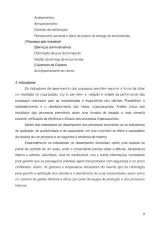 Acabamentos;
	      	     Armazenamento;

      
     Controlo de distribuição;

      
     Planeamento semanal e diário de prazos de entrega de encomendas.

      | Processo pós-industrial

      
     ||Serviços administrativos

      
     Elaboração de guia de transporte

      
     Gestão da entrega de encomendas
	      	     || Gestores de Clientes
	      	     Acompanhamento ao cliente


4. Indicadores

      Os indicadores de desempenho dos processos permitem exprimir a forma de obter
um resultado na organização, isto é, permitem a medição e análise da performance dos
processos orientados para as necessidades e expectativas dos clientes; Possibilitam o
estabelecimento e o desdobramento das metas organizacionais; Análise critica dos
resultados dos processos permitindo assim uma tomada de decisão o mais correcta
possível; veriﬁcação da eﬁciência e eﬁcácia dos processos organizacionais.

      Dentro dos indicadores de desempenho dos processos encontram-se os indicadores
de qualidade, de produtividade e de capacidade, em que o primeiro se refere à capacidade
de eﬁcácia de um processo e os seguintes à eﬁciência do mesmo.

      Essencialmente os indicadores de desempenho funcionam como uma espécie de
painel de controle de um avião, onde o comandante precisa saber a altitude, temperatura
interna e externa, velocidade, nível de combustível, rota e outras informações necessárias
para garantir que os passageiros (clientes) sejam transportados com segurança e no prazo
combinado. Assim, os gestores e empresários necessitam do mesmo tipo de informação
para garantir a satisfação dos clientes e o atendimento às suas necessidades, assim como
um sistema de gestão eﬁciente e eﬁcaz por parte da equipa de produção e dos processos
internos.




!                                             !                                         9
 