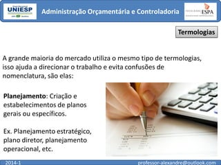 Administração Orçamentária e Controladoria
Termologias

A grande maioria do mercado utiliza o mesmo tipo de termologias,
isso ajuda a direcionar o trabalho e evita confusões de
nomenclatura, são elas:
Planejamento: Criação e
estabelecimentos de planos
gerais ou específicos.
Ex. Planejamento estratégico,
plano diretor, planejamento
operacional, etc.
2014-1

professor-alexandre@outlook.com

 