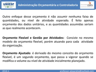 Administração Orçamentária e Controladoria

Outro enfoque desse orçamento é não assumir nenhuma faixa de
quantidades, ou nível de atividade esperado. É feito apenas
orçamento dos dados unitários, e as quantidades assumidas seriam
as que realmente acontecem.
Orçamento Flexível e Gestão por Atividades: Consiste no mesmo
modelo do orçamento flexível, porém atuando para cada atividade
da organização.
Orçamento Ajustado: é derivado do mesmo conceito do orçamento
flexível, é um segundo orçamento, que passa a vigorar quando se
modifica o volume ou nível de atividade inicialmente planejado.
2014-1

professor-alexandre@outlook.com

 