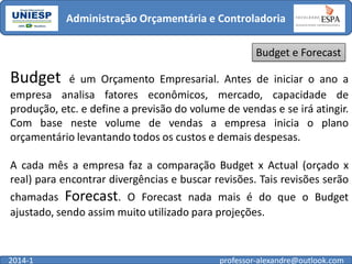 Administração Orçamentária e Controladoria
Budget e Forecast

Budget

é um Orçamento Empresarial. Antes de iniciar o ano a
empresa analisa fatores econômicos, mercado, capacidade de
produção, etc. e define a previsão do volume de vendas e se irá atingir.
Com base neste volume de vendas a empresa inicia o plano
orçamentário levantando todos os custos e demais despesas.

A cada mês a empresa faz a comparação Budget x Actual (orçado x
real) para encontrar divergências e buscar revisões. Tais revisões serão
chamadas Forecast. O Forecast nada mais é do que o Budget
ajustado, sendo assim muito utilizado para projeções.

2014-1

professor-alexandre@outlook.com

 