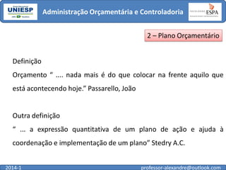 Administração Orçamentária e Controladoria
2 – Plano Orçamentário
Definição

Orçamento “ .... nada mais é do que colocar na frente aquilo que
está acontecendo hoje.” Passarello, João

Outra definição
“ ... a expressão quantitativa de um plano de ação e ajuda à

coordenação e implementação de um plano” Stedry A.C.
2014-1

professor-alexandre@outlook.com

 