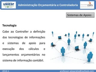 Administração Orçamentária e Controladoria
Sistemas de Apoio:
Tecnologia
Cabe ao Controller a definição
das tecnologias de informações
e

sistemas

execução

de

dos

apoio

cálculos

para

e

lançamentos orçamentários no
sistema de informação contábil.
2014-1

professor-alexandre@outlook.com

 