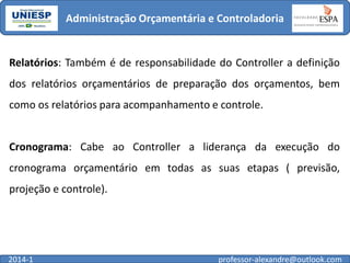 Administração Orçamentária e Controladoria

Relatórios: Também é de responsabilidade do Controller a definição

dos relatórios orçamentários de preparação dos orçamentos, bem
como os relatórios para acompanhamento e controle.

Cronograma: Cabe ao Controller a liderança da execução do

cronograma orçamentário em todas as suas etapas ( previsão,
projeção e controle).

2014-1

professor-alexandre@outlook.com

 